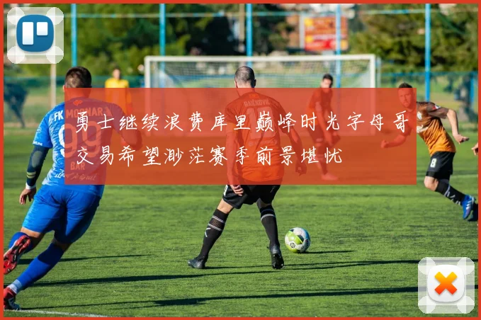 勇士继续浪费库里巅峰时光字母哥交易希望渺茫赛季前景堪忧