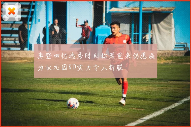 奥登回忆选秀时刻称若重来仍愿成为状元因KD实力令人折服