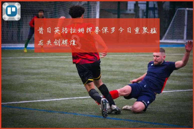 昔日英格拉姆挥拳保罗今日重聚猛龙共创辉煌