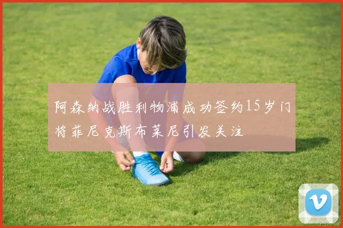 阿森纳战胜利物浦成功签约15岁门将菲尼克斯布莱尼引发关注