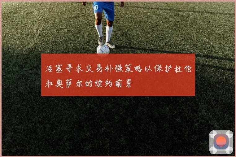 活塞寻求交易补强策略以保护杜伦和奥萨尔的续约前景