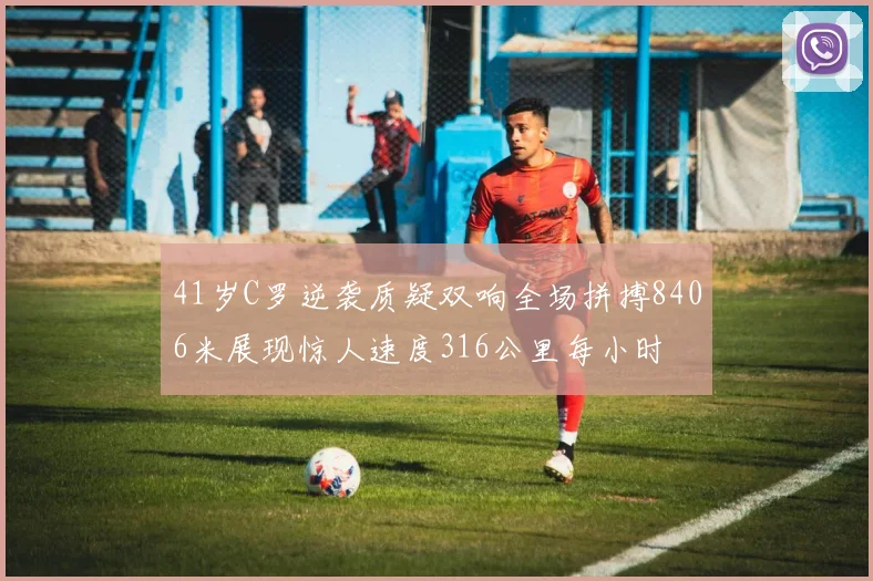41岁C罗逆袭质疑双响全场拼搏8406米展现惊人速度316公里每小时