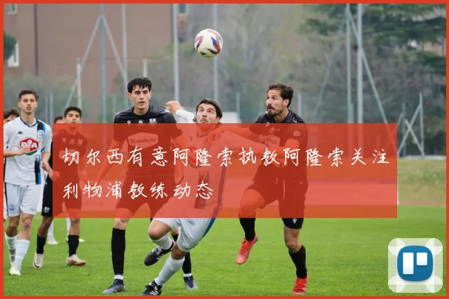 切尔西有意阿隆索执教阿隆索关注利物浦教练动态