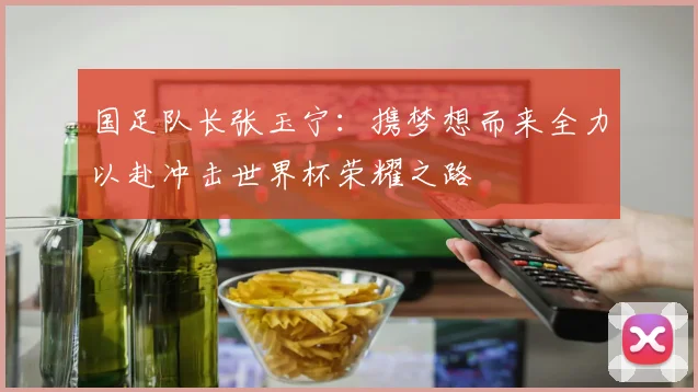 国足队长张玉宁：携梦想而来全力以赴冲击世界杯荣耀之路