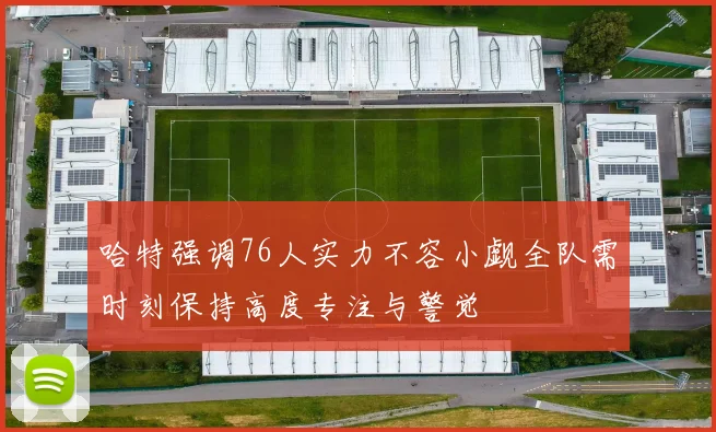哈特强调76人实力不容小觑全队需时刻保持高度专注与警觉
