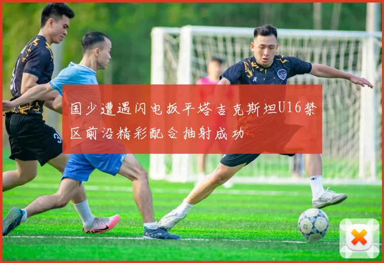 国少遭遇闪电扳平塔吉克斯坦U16禁区前沿精彩配合抽射成功