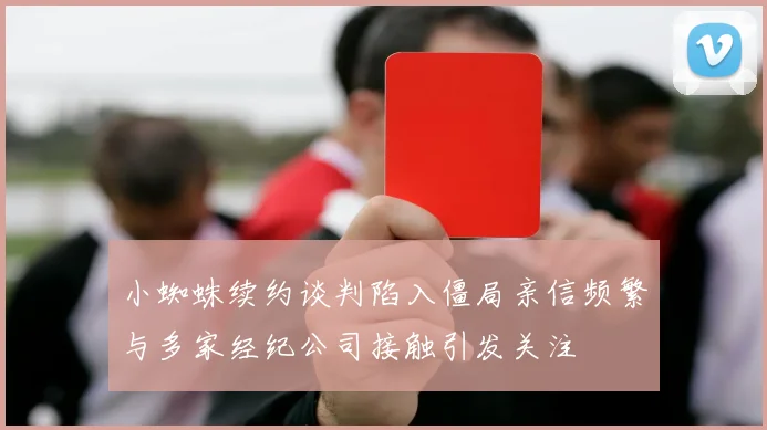 小蜘蛛续约谈判陷入僵局亲信频繁与多家经纪公司接触引发关注