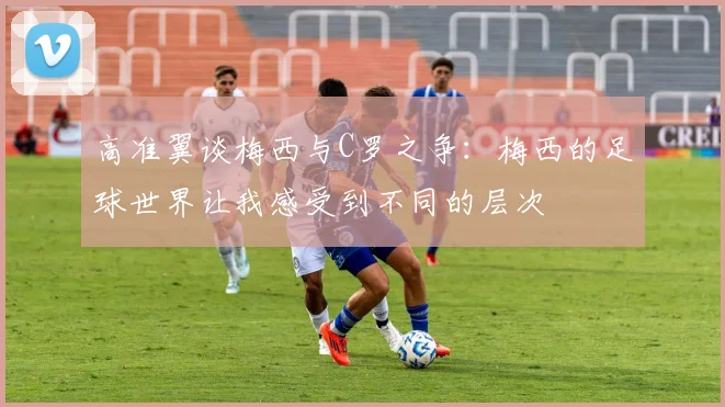 高准翼谈梅西与C罗之争：梅西的足球世界让我感受到不同的层次