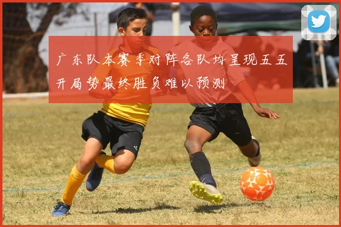 广东队本赛季对阵各队均呈现五五开局势最终胜负难以预测