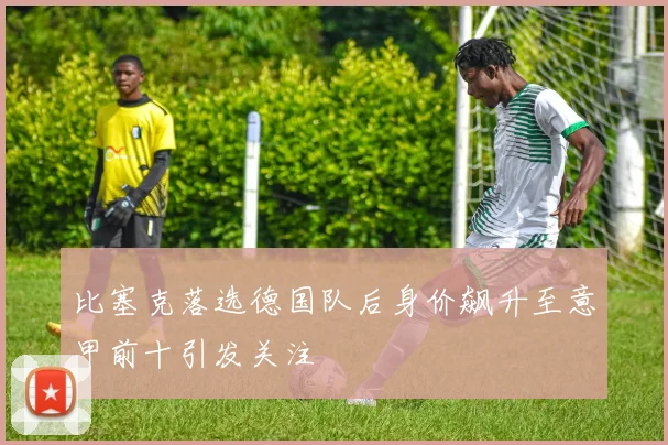 比塞克落选德国队后身价飙升至意甲前十引发关注