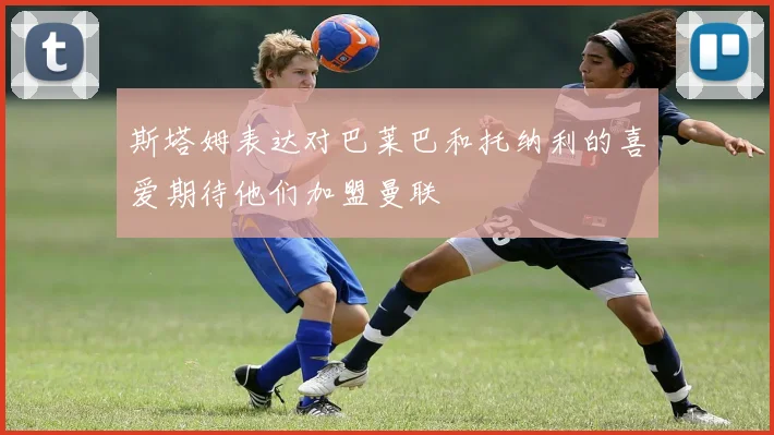 斯塔姆表达对巴莱巴和托纳利的喜爱期待他们加盟曼联