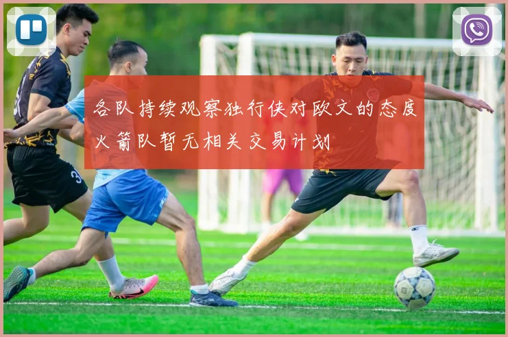 各队持续观察独行侠对欧文的态度火箭队暂无相关交易计划