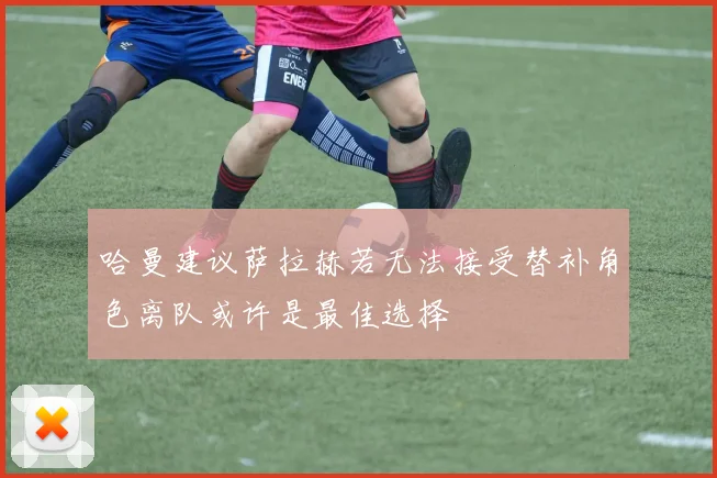 哈曼建议萨拉赫若无法接受替补角色离队或许是最佳选择