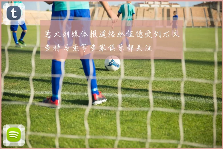 意大利媒体报道格林伍德受到尤文多特马竞等多家俱乐部关注