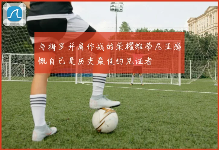与梅罗并肩作战的荣耀维蒂尼亚感慨自己是历史最佳的见证者