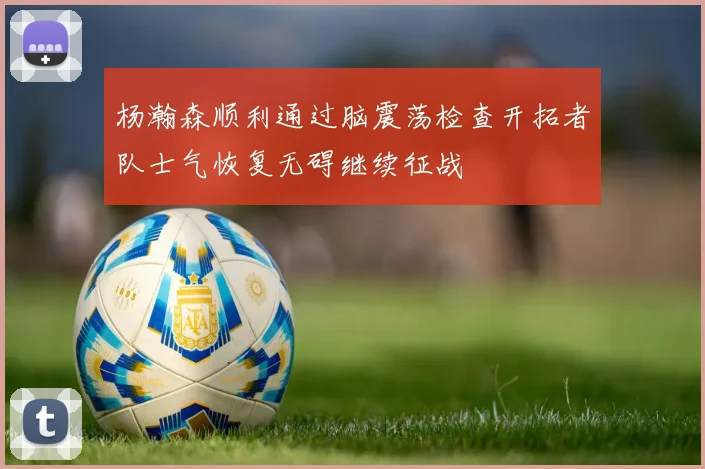 杨瀚森顺利通过脑震荡检查开拓者队士气恢复无碍继续征战