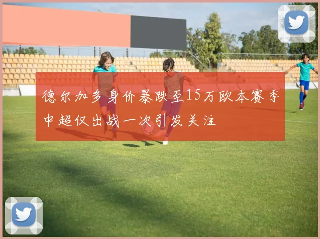 德尔加多身价暴跌至15万欧本赛季中超仅出战一次引发关注