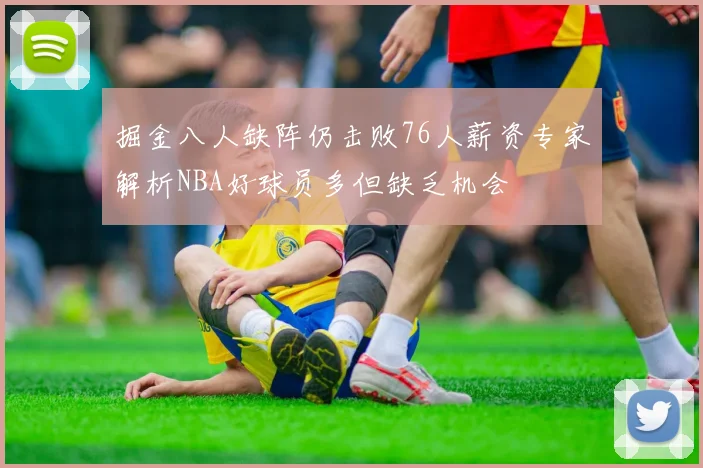 掘金八人缺阵仍击败76人薪资专家解析NBA好球员多但缺乏机会