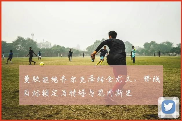 曼联拒绝齐尔克泽转会尤文，锋线目标锁定马特塔与恩内斯里