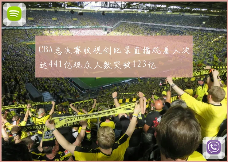 CBA总决赛收视创纪录直播观看人次达441亿观众人数突破123亿