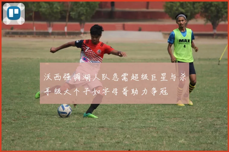 沃西强调湖人队急需超级巨星与杀手级大个子如字母哥助力争冠