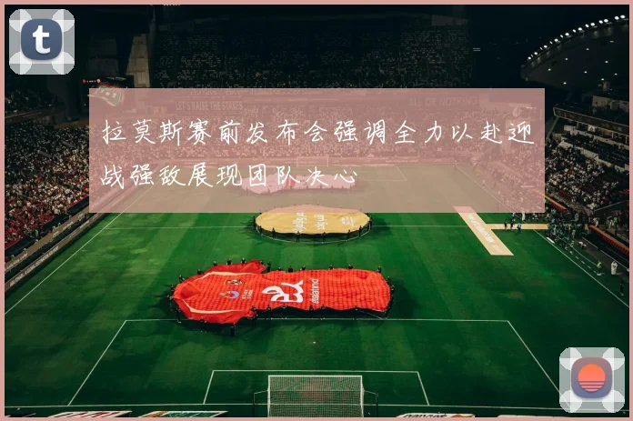 拉莫斯赛前发布会强调全力以赴迎战强敌展现团队决心