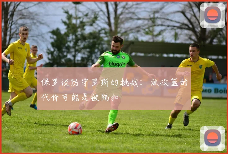 保罗谈防守罗斯的挑战：放投篮的代价可能是被隔扣