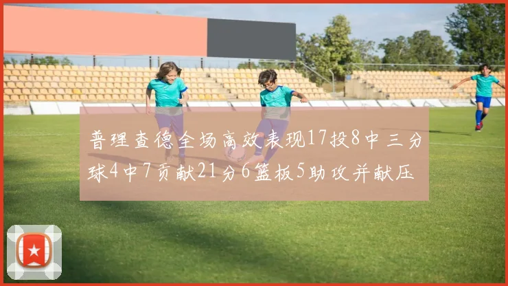普理查德全场高效表现17投8中三分球4中7贡献21分6篮板5助攻并献压哨三分