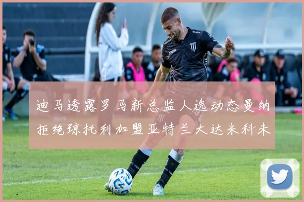 迪马透露罗马新总监人选动态曼纳拒绝琼托利加盟亚特兰大达米科未接洽